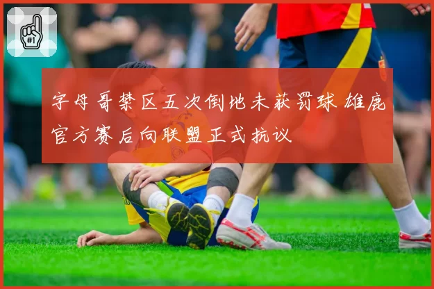 字母哥禁区五次倒地未获罚球 雄鹿官方赛后向联盟正式抗议