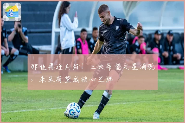 邵佳再迎利好！三大希望之星涌现，未来有望成核心王牌