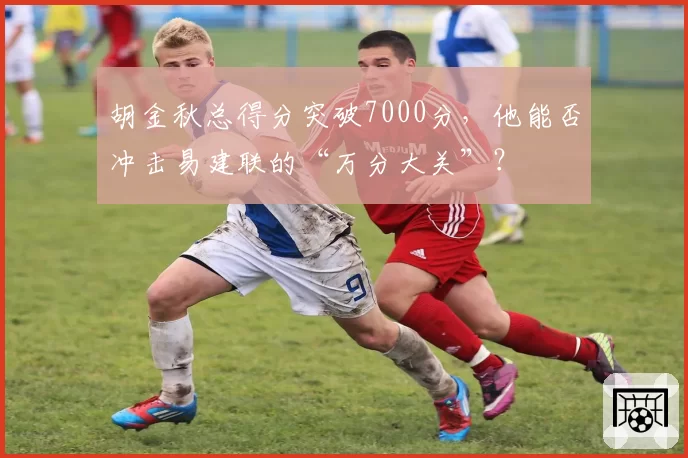 胡金秋总得分突破7000分,他能否冲击易建联的“万分大关”?