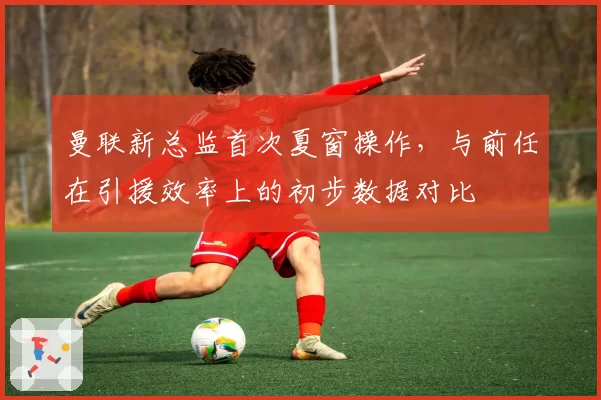 曼联新总监首次夏窗操作，与前任在引援效率上的初步数据对比