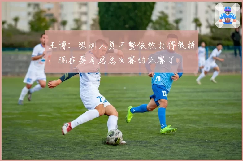 王博：深圳人员不整依然打得很拼，现在要考虑总决赛的比赛了