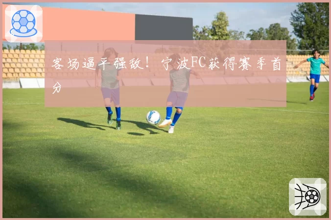 客场逼平强敌！宁波FC获得赛季首分
