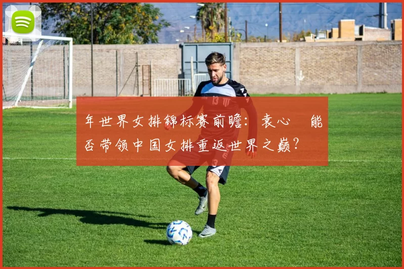 年世界女排锦标赛前瞻：袁心玥能否带领中国女排重返世界之巅？