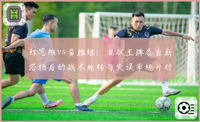郑思维vs黄雅琼:混双王牌各自新搭档后的战术轮转与失误率统计对比