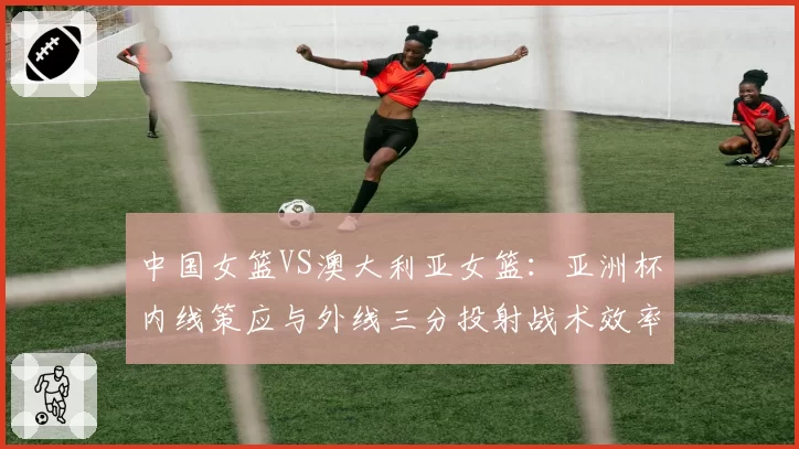 中国女篮VS澳大利亚女篮：亚洲杯内线策应与外线三分投射战术效率对比
