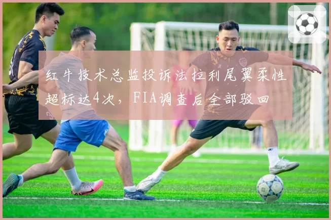 红牛技术总监投诉法拉利尾翼柔性超标达4次，FIA调查后全部驳回