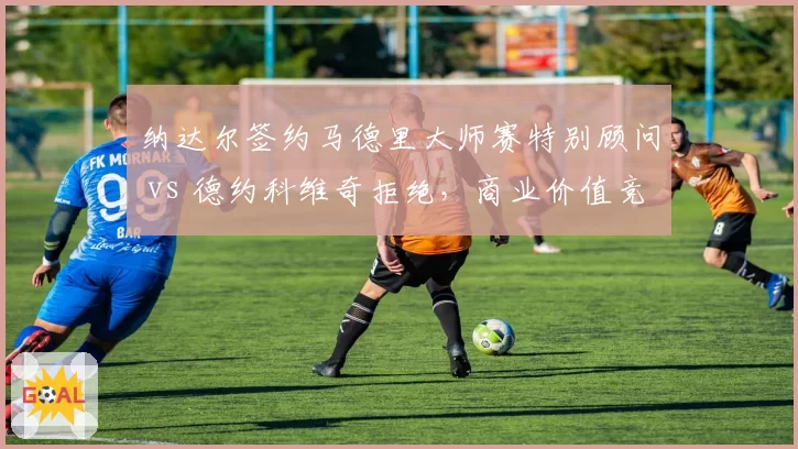 纳达尔签约马德里大师赛特别顾问 vs 德约科维奇拒绝，商业价值竞争白热化